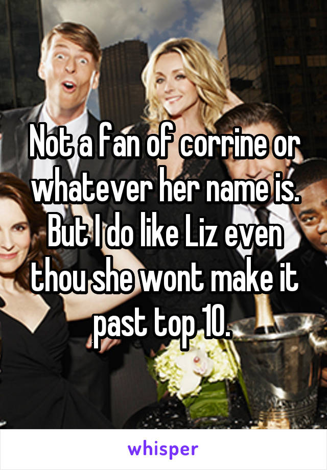 Not a fan of corrine or whatever her name is. But I do like Liz even thou she wont make it past top 10. 