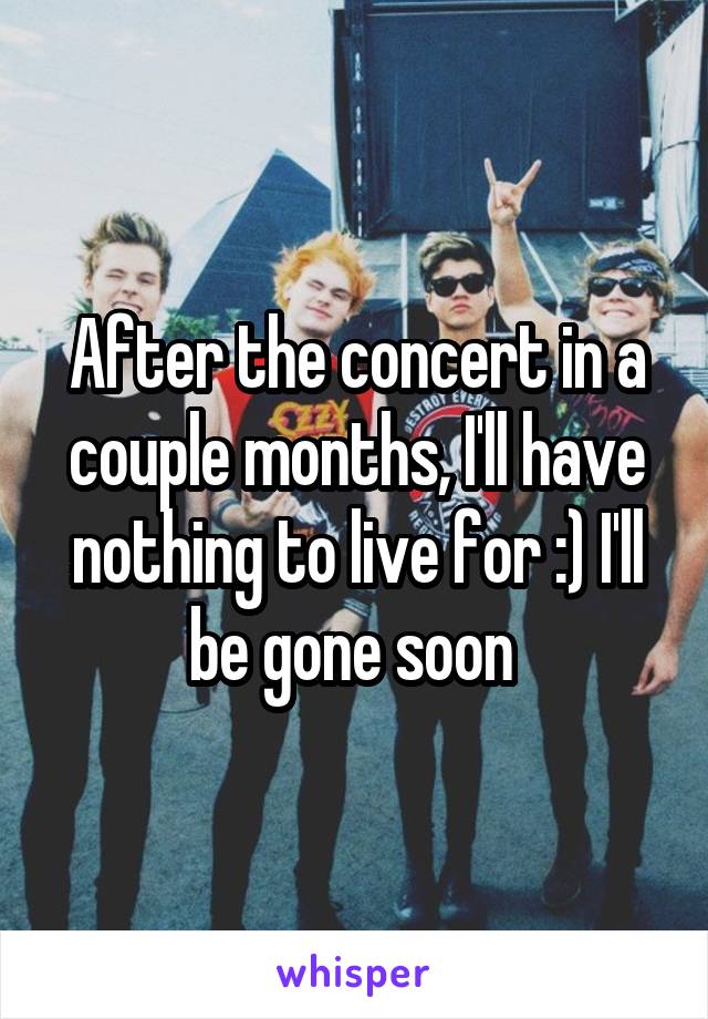 After the concert in a couple months, I'll have nothing to live for :) I'll be gone soon 