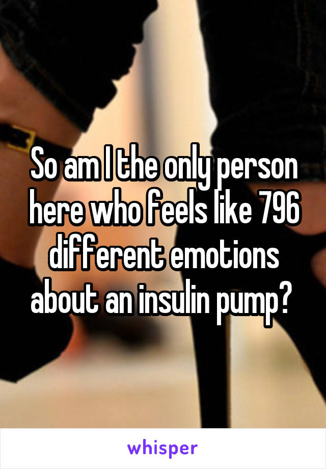 So am I the only person here who feels like 796 different emotions about an insulin pump? 