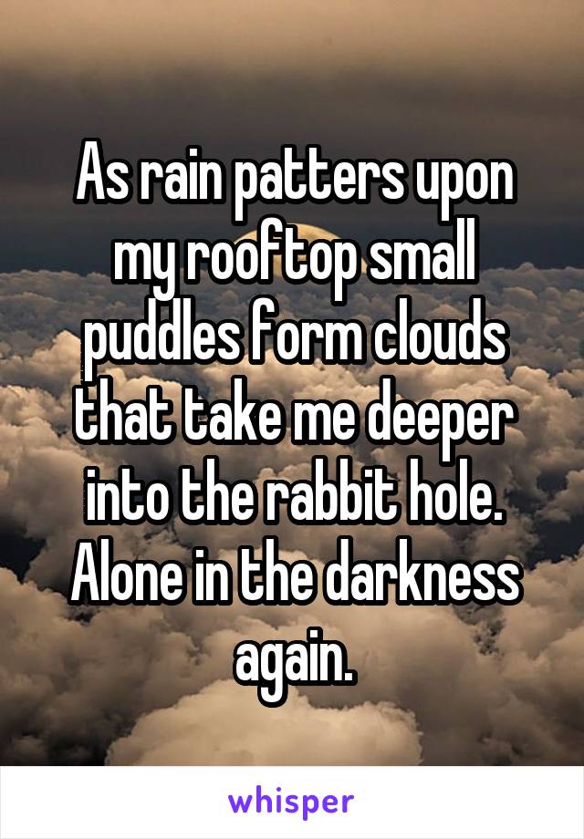 As rain patters upon my rooftop small puddles form clouds that take me deeper into the rabbit hole. Alone in the darkness again.