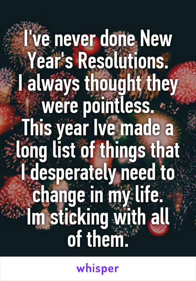 I've never done New Year's Resolutions.
I always thought they were pointless.
This year Ive made a long list of things that I desperately need to change in my life.
Im sticking with all of them.