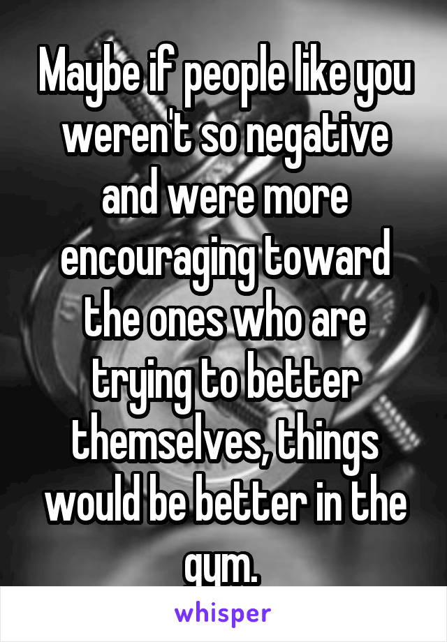 Maybe if people like you weren't so negative and were more encouraging toward the ones who are trying to better themselves, things would be better in the gym. 