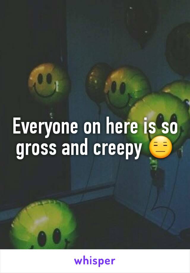 Everyone on here is so gross and creepy 😑