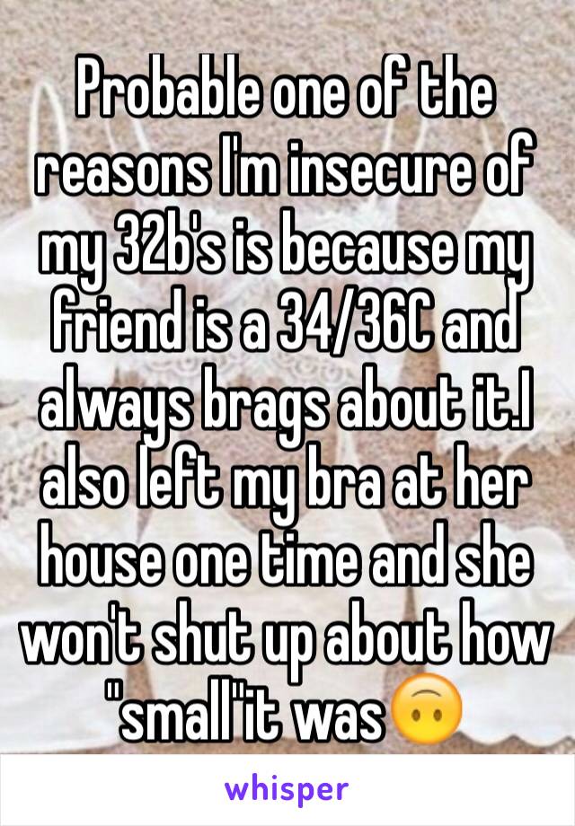 Probable one of the reasons I'm insecure of my 32b's is because my friend is a 34/36C and always brags about it.I also left my bra at her house one time and she won't shut up about how "small"it was🙃