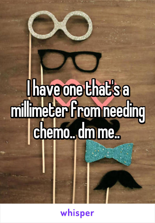 I have one that's a millimeter from needing chemo.. dm me.. 