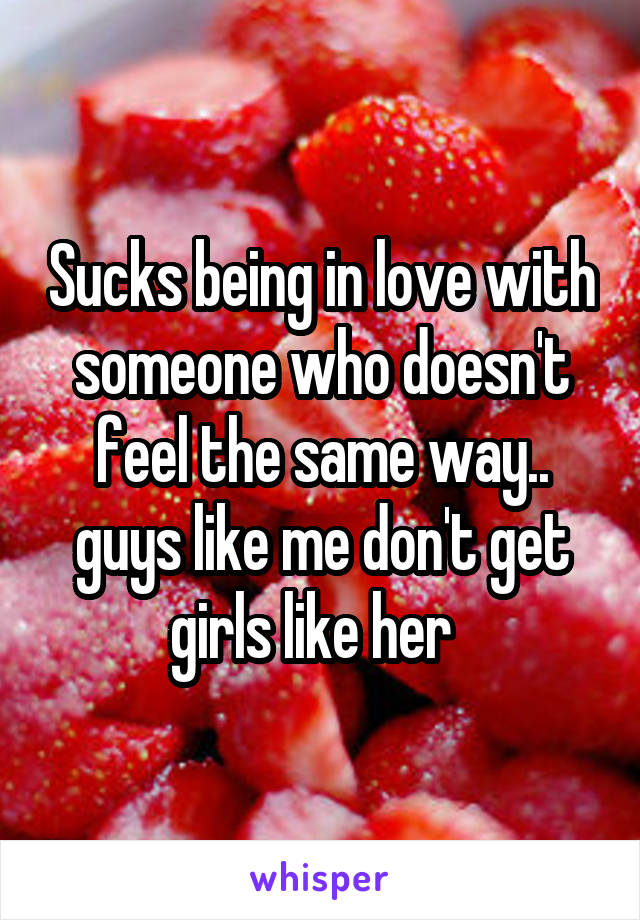 Sucks being in love with someone who doesn't feel the same way.. guys like me don't get girls like her  