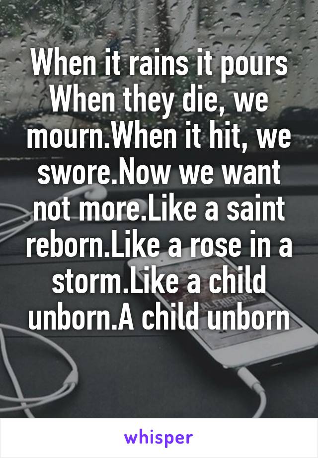 When it rains it pours
When they die, we mourn.When it hit, we swore.Now we want not more.Like a saint reborn.Like a rose in a storm.Like a child unborn.A child unborn

