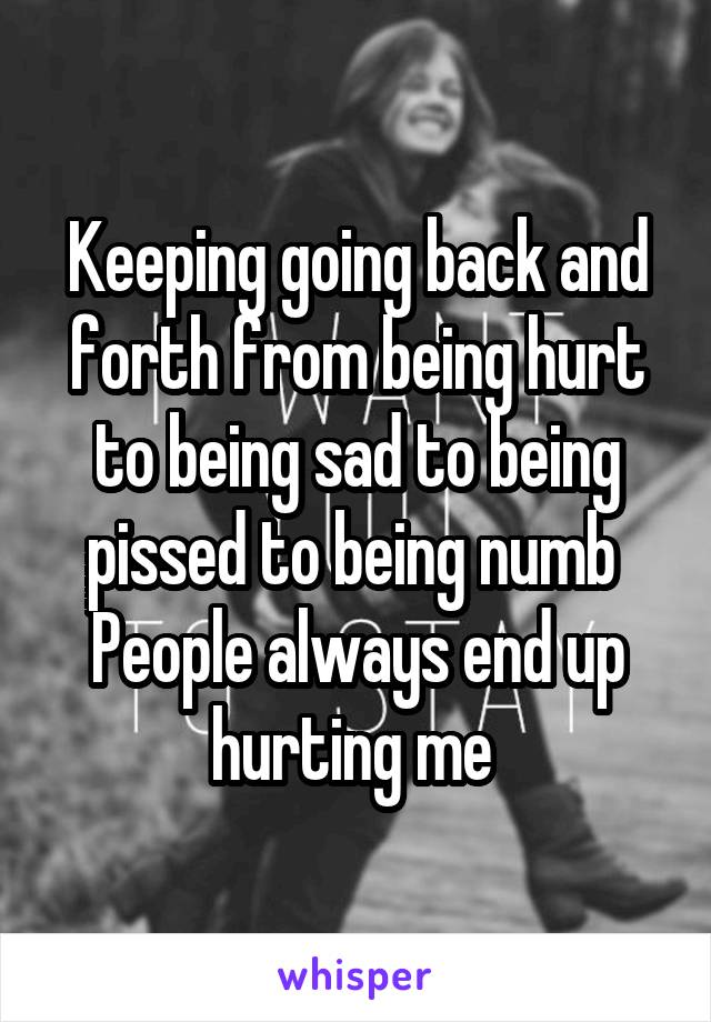 Keeping going back and forth from being hurt to being sad to being pissed to being numb 
People always end up hurting me 