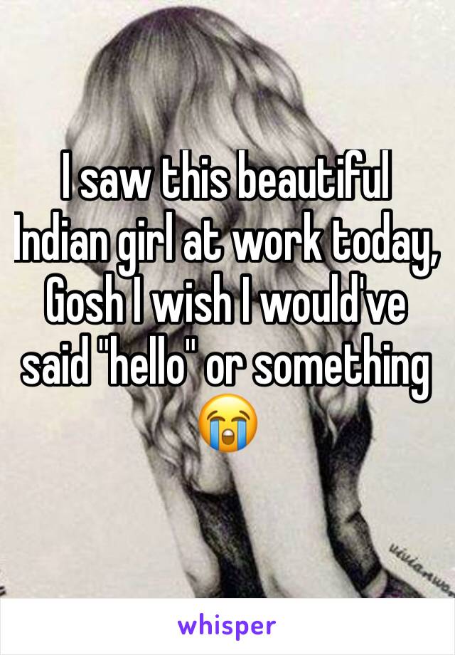 I saw this beautiful Indian girl at work today, Gosh I wish I would've said "hello" or something 😭