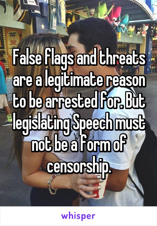 False flags and threats are a legitimate reason to be arrested for. But legislating Speech must not be a form of censorship.