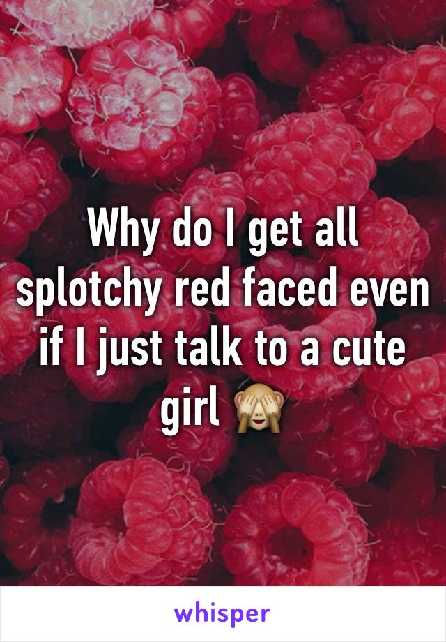 Why do I get all splotchy red faced even if I just talk to a cute girl 🙈