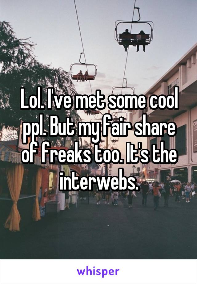 Lol. I've met some cool ppl. But my fair share of freaks too. It's the interwebs.