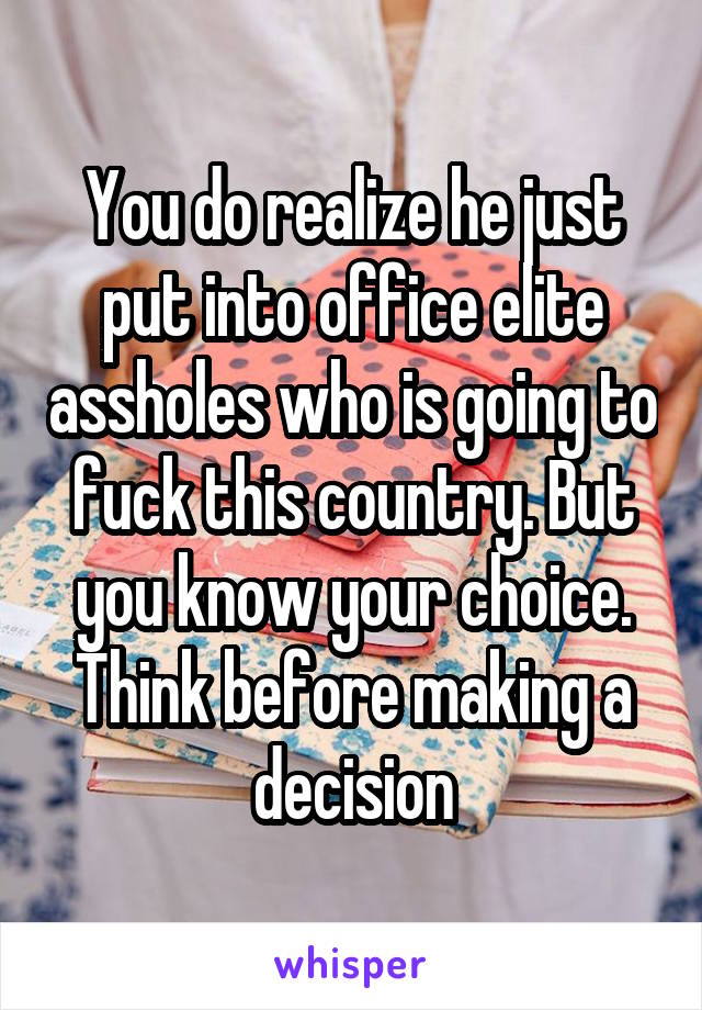 You do realize he just put into office elite assholes who is going to fuck this country. But you know your choice. Think before making a decision