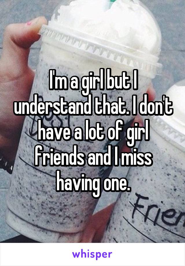 I'm a girl but I understand that. I don't have a lot of girl friends and I miss having one.