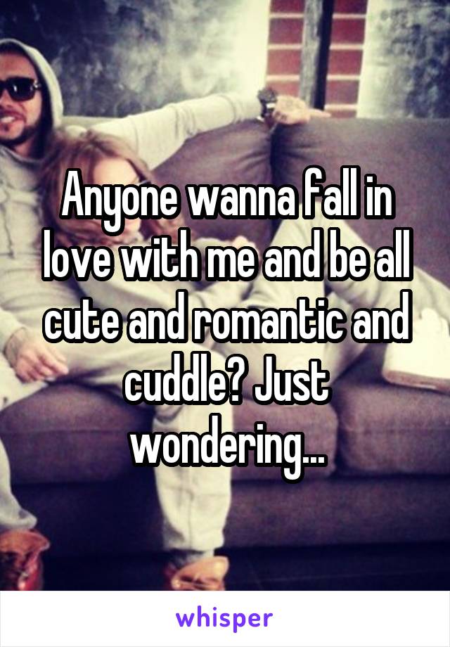 Anyone wanna fall in love with me and be all cute and romantic and cuddle? Just wondering...