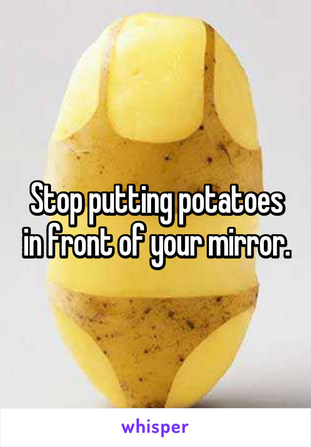 Stop putting potatoes in front of your mirror.