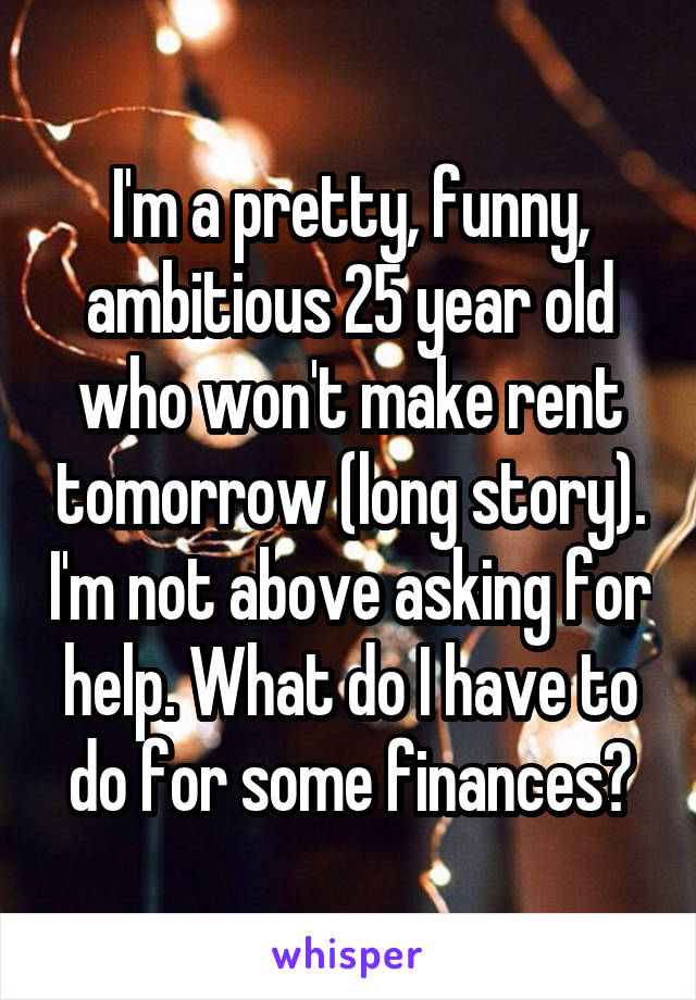 I'm a pretty, funny, ambitious 25 year old who won't make rent tomorrow (long story). I'm not above asking for help. What do I have to do for some finances?