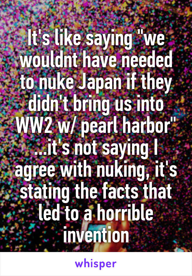 It's like saying "we wouldnt have needed to nuke Japan if they didn't bring us into WW2 w/ pearl harbor" ...it's not saying I agree with nuking, it's stating the facts that led to a horrible invention