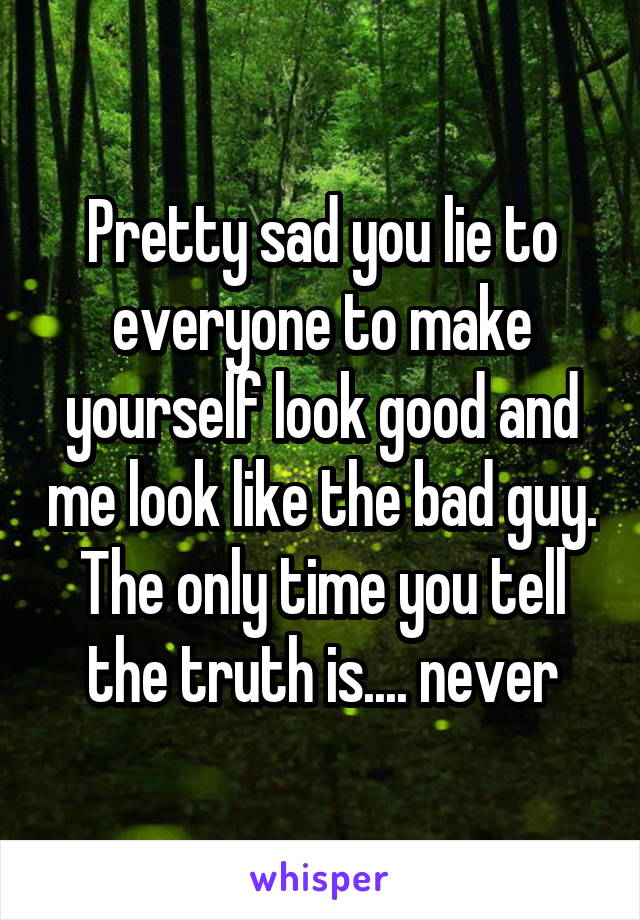 Pretty sad you lie to everyone to make yourself look good and me look like the bad guy. The only time you tell the truth is.... never