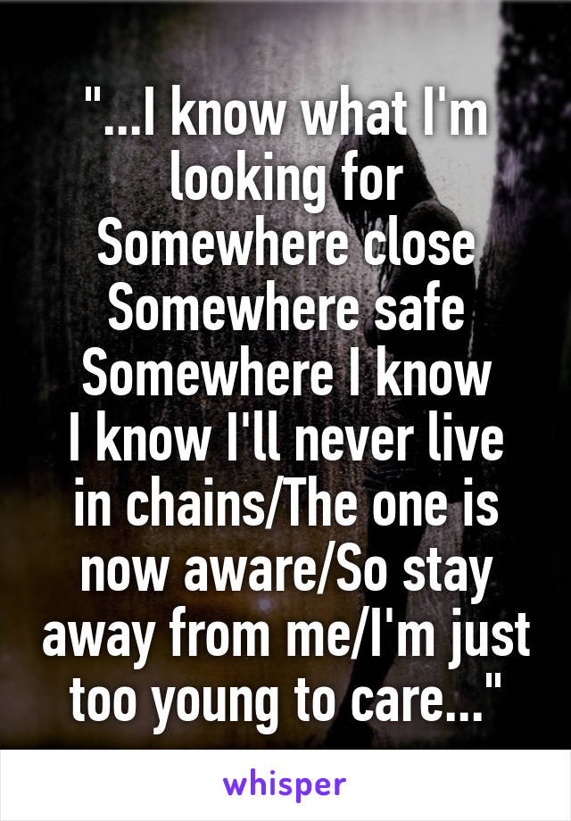 "...I know what I'm looking for
Somewhere close
Somewhere safe
Somewhere I know
I know I'll never live in chains/The one is now aware/So stay away from me/I'm just too young to care..."