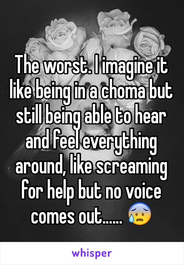 The worst. I imagine it like being in a choma but still being able to hear and feel everything around, like screaming for help but no voice comes out...... 😰