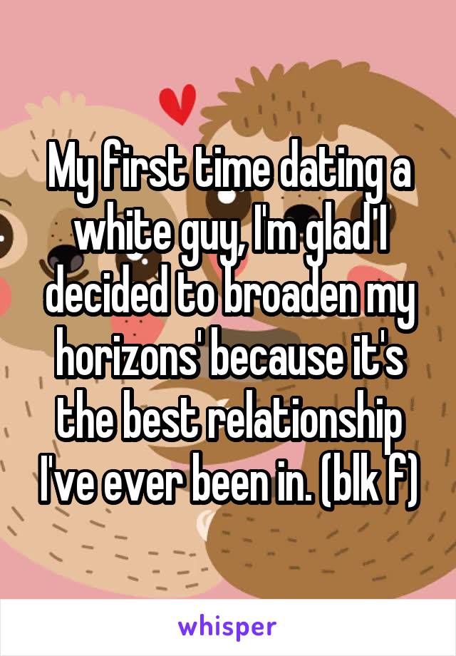 My first time dating a white guy, I'm glad I decided to broaden my horizons' because it's the best relationship I've ever been in. (blk f)