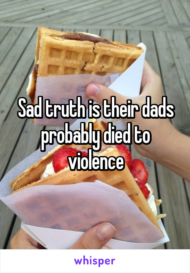 Sad truth is their dads probably died to violence