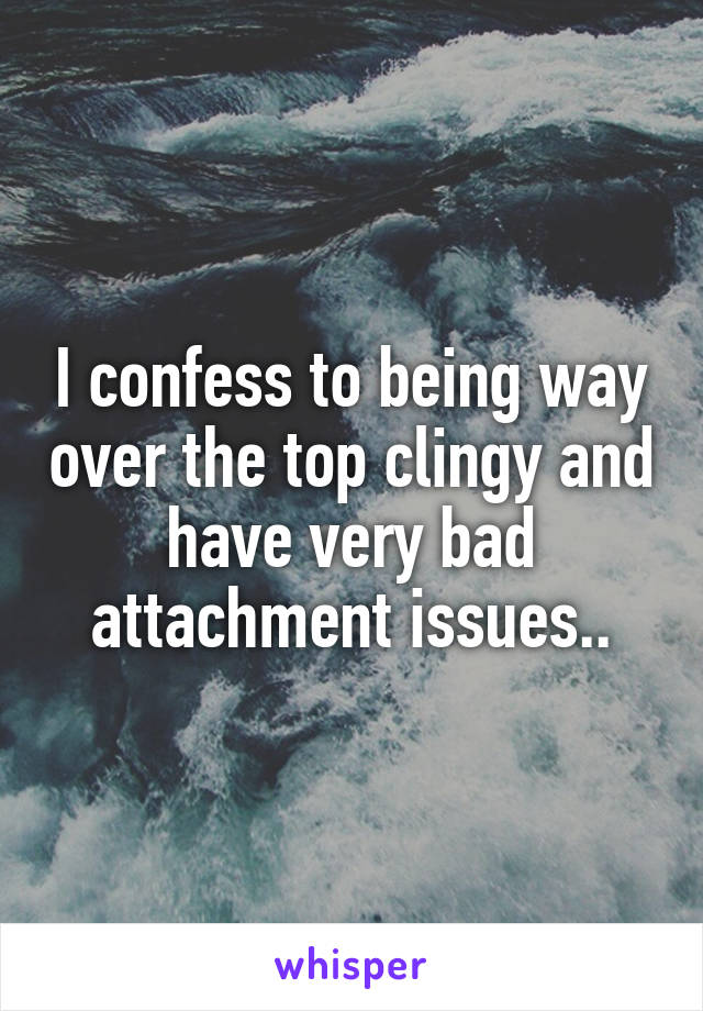 I confess to being way over the top clingy and have very bad attachment issues..