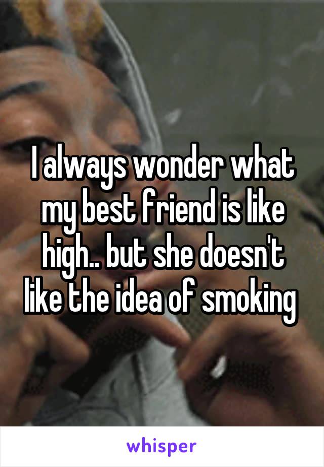 I always wonder what my best friend is like high.. but she doesn't like the idea of smoking 