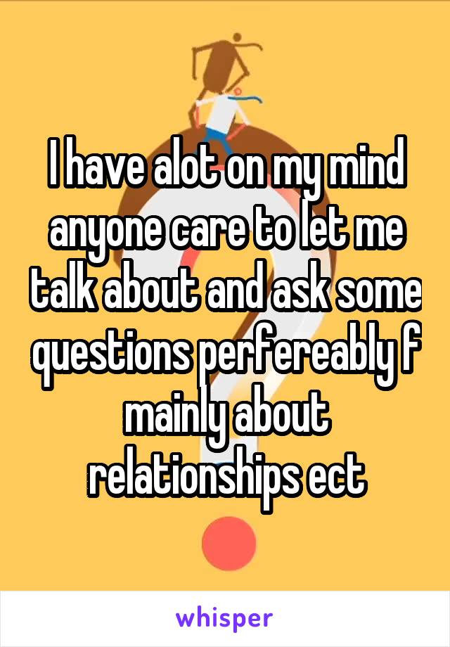 I have alot on my mind anyone care to let me talk about and ask some questions perfereably f mainly about relationships ect