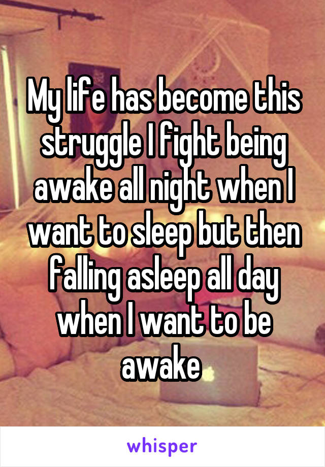 My life has become this struggle I fight being awake all night when I want to sleep but then falling asleep all day when I want to be awake 