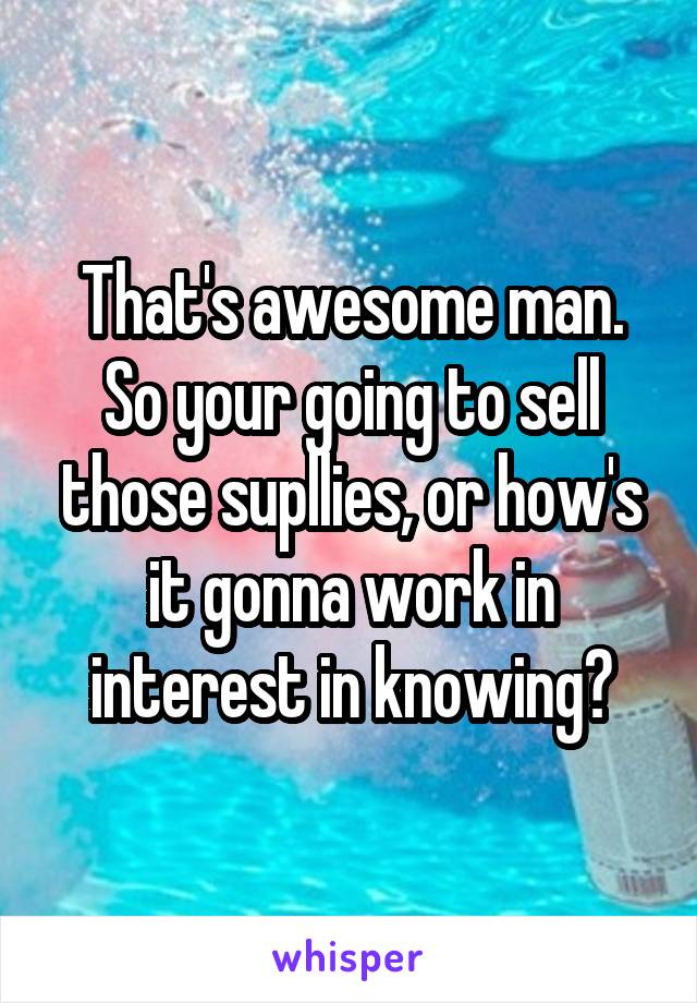 That's awesome man. So your going to sell those supllies, or how's it gonna work in interest in knowing?