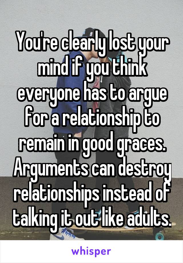 You're clearly lost your mind if you think everyone has to argue for a relationship to remain in good graces. Arguments can destroy relationships instead of talking it out like adults.