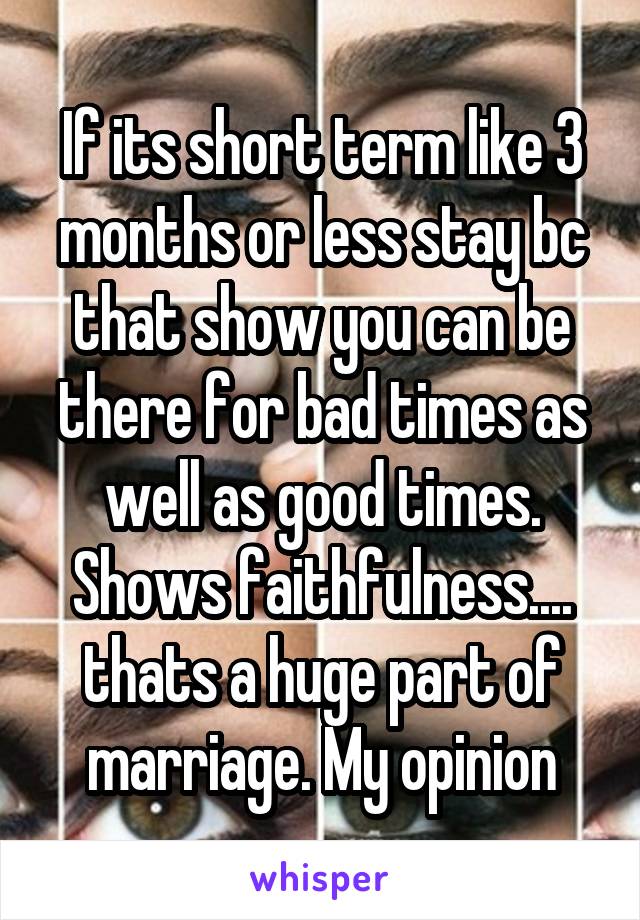 If its short term like 3 months or less stay bc that show you can be there for bad times as well as good times. Shows faithfulness.... thats a huge part of marriage. My opinion