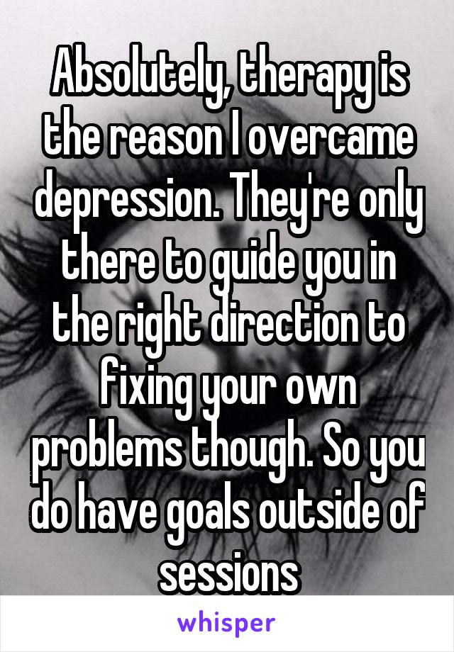 Absolutely, therapy is the reason I overcame depression. They're only there to guide you in the right direction to fixing your own problems though. So you do have goals outside of sessions