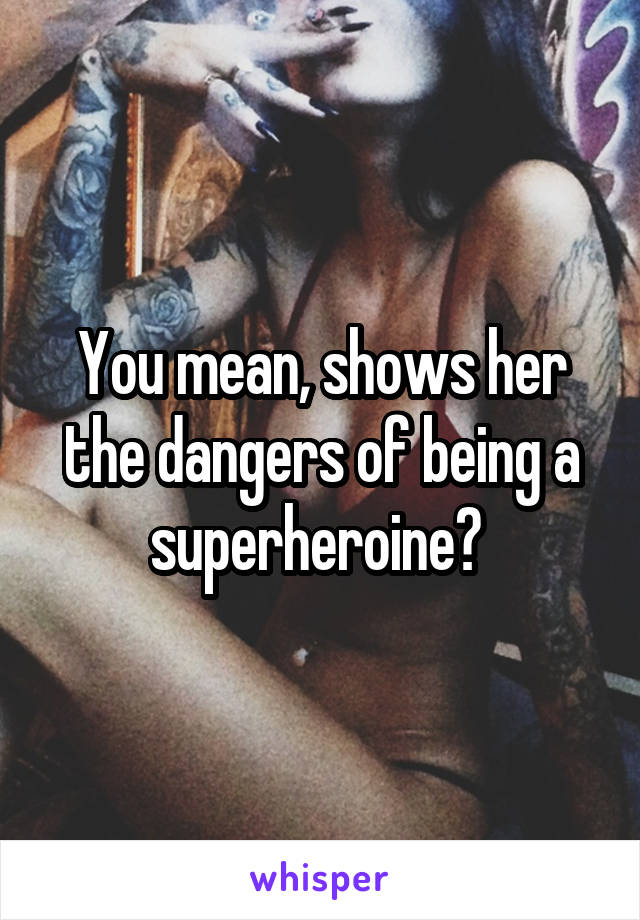 You mean, shows her the dangers of being a superheroine? 