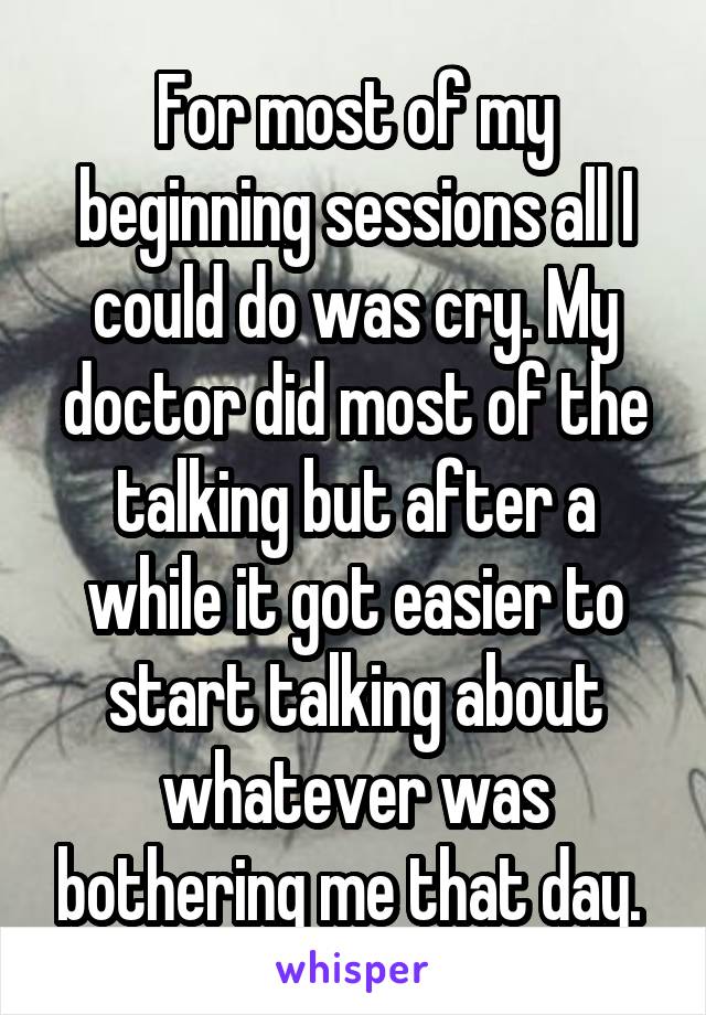 For most of my beginning sessions all I could do was cry. My doctor did most of the talking but after a while it got easier to start talking about whatever was bothering me that day. 