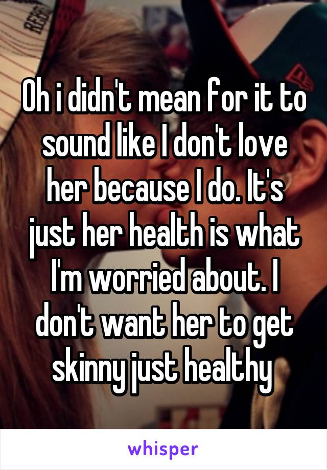 Oh i didn't mean for it to sound like I don't love her because I do. It's just her health is what I'm worried about. I don't want her to get skinny just healthy 