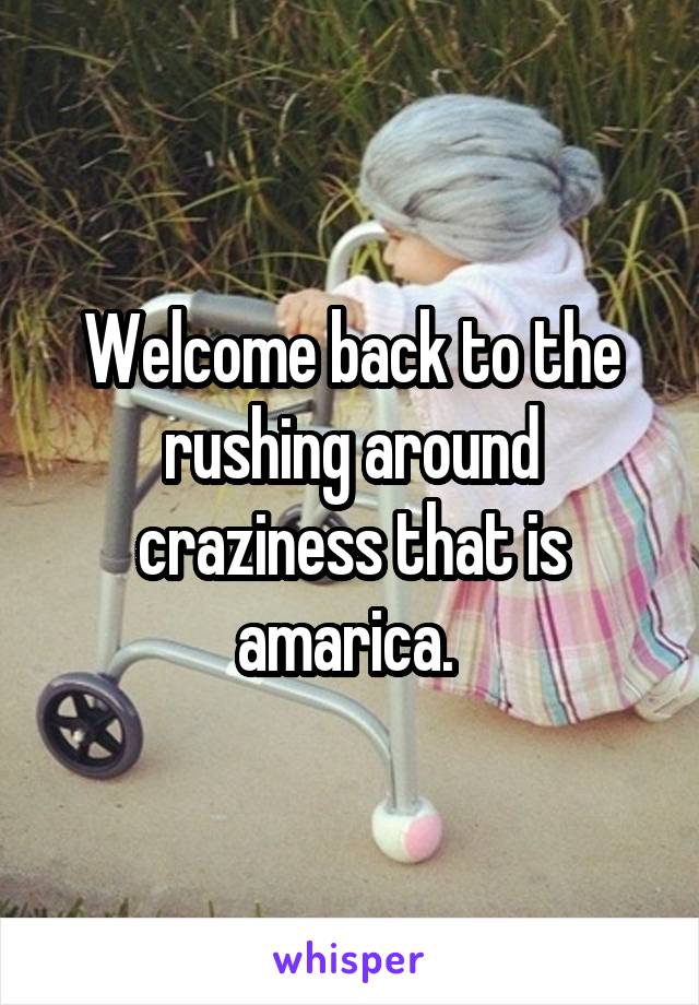 Welcome back to the rushing around craziness that is amarica. 