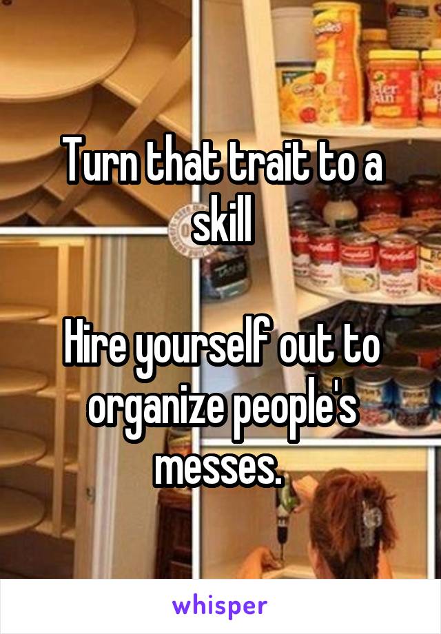 Turn that trait to a skill

Hire yourself out to organize people's messes. 