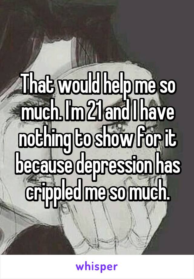 That would help me so much. I'm 21 and I have nothing to show for it because depression has crippled me so much.