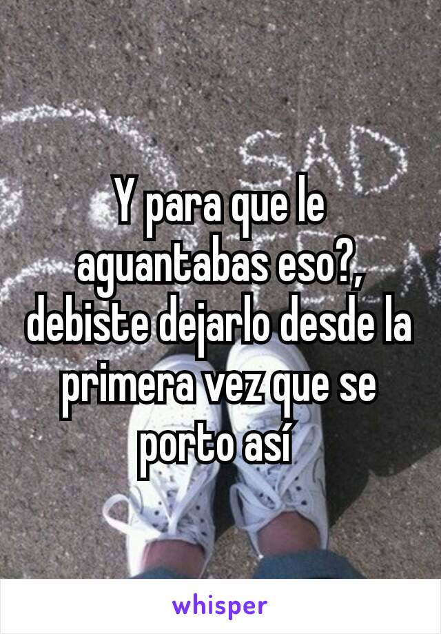 Y para que le aguantabas eso?, debiste dejarlo desde la primera vez que se porto así 