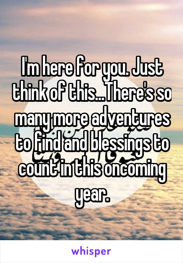 I'm here for you. Just think of this...There's so many more adventures to find and blessings to count in this oncoming year.