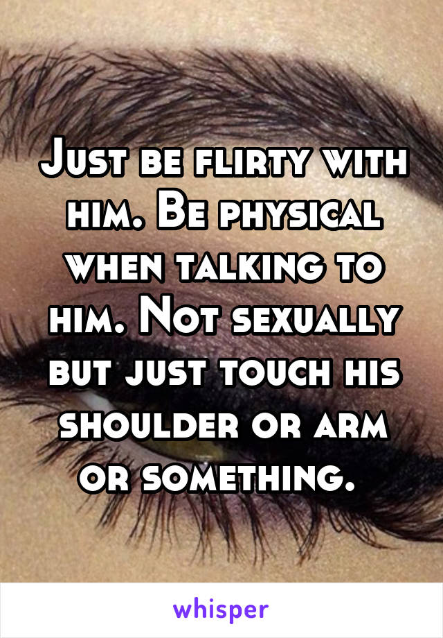 Just be flirty with him. Be physical when talking to him. Not sexually but just touch his shoulder or arm or something. 