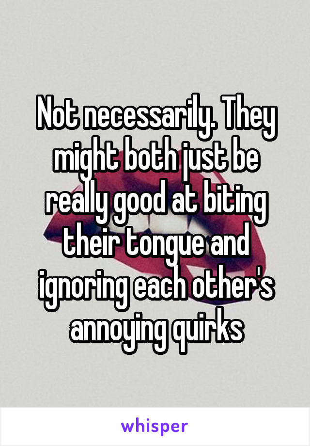 Not necessarily. They might both just be really good at biting their tongue and ignoring each other's annoying quirks