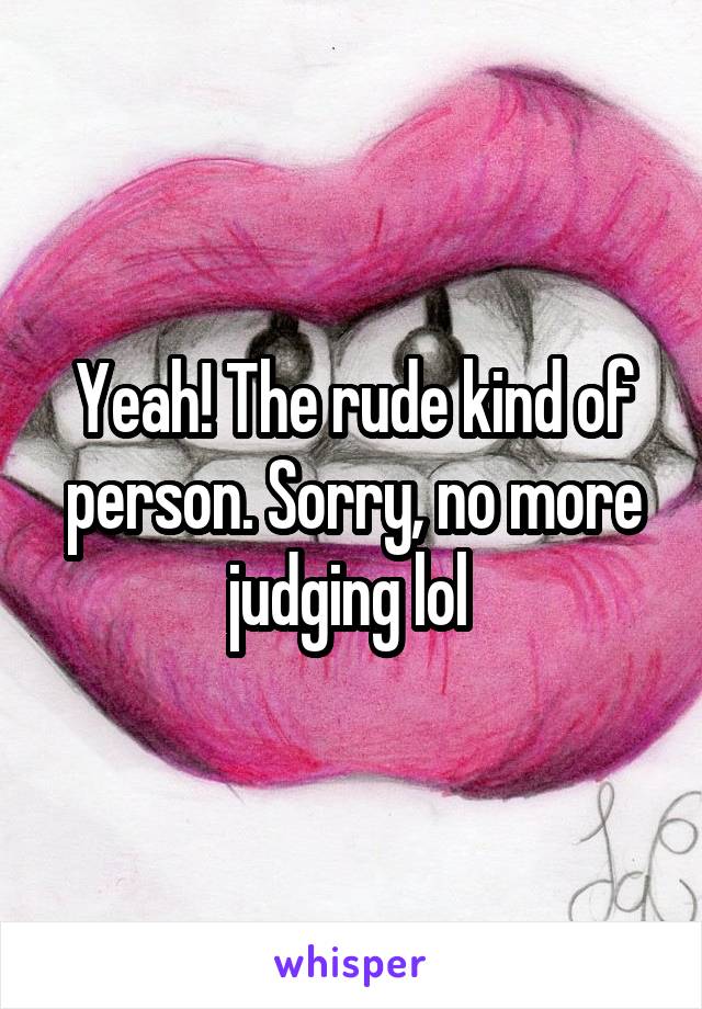 Yeah! The rude kind of person. Sorry, no more judging lol 