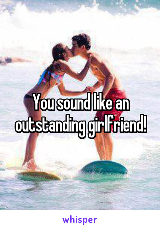 You sound like an outstanding girlfriend!