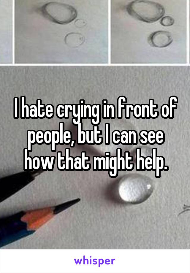 I hate crying in front of people, but I can see how that might help.