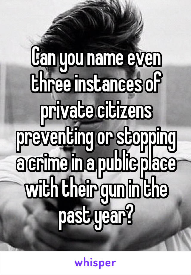 Can you name even three instances of private citizens preventing or stopping a crime in a public place with their gun in the past year?