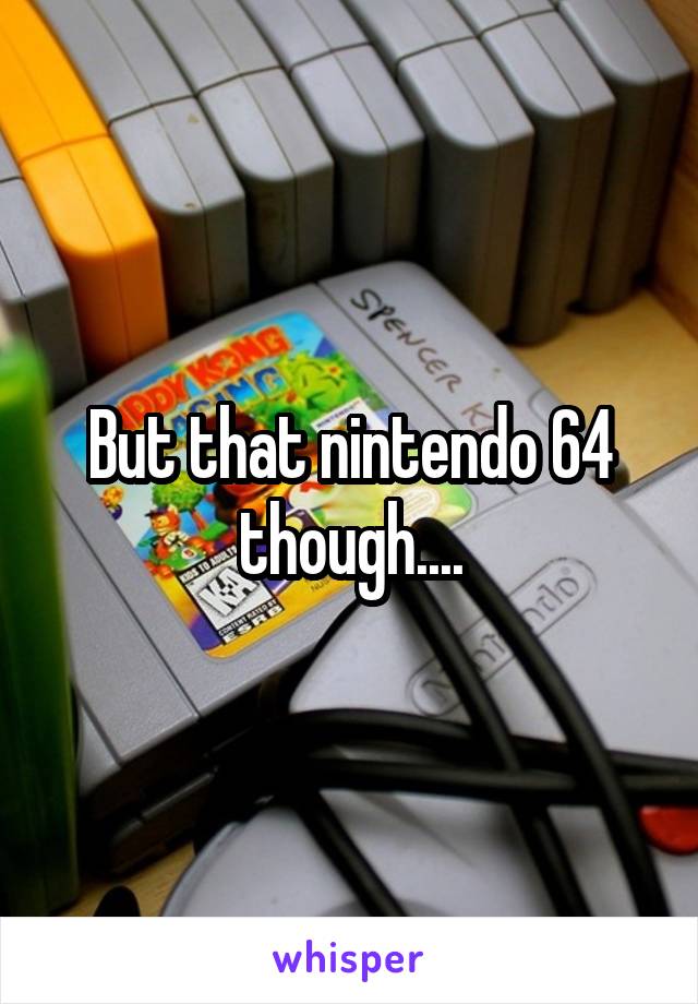 But that nintendo 64 though....